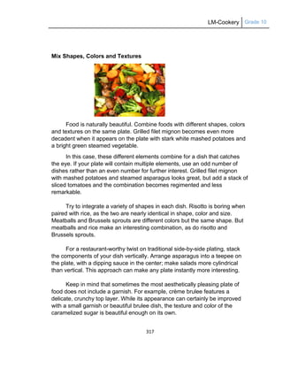 LM-Cookery Grade 10
317
Mix Shapes, Colors and Textures
Food is naturally beautiful. Combine foods with different shapes, colors
and textures on the same plate. Grilled filet mignon becomes even more
decadent when it appears on the plate with stark white mashed potatoes and
a bright green steamed vegetable.
In this case, these different elements combine for a dish that catches
the eye. If your plate will contain multiple elements, use an odd number of
dishes rather than an even number for further interest. Grilled filet mignon
with mashed potatoes and steamed asparagus looks great, but add a stack of
sliced tomatoes and the combination becomes regimented and less
remarkable.
Try to integrate a variety of shapes in each dish. Risotto is boring when
paired with rice, as the two are nearly identical in shape, color and size.
Meatballs and Brussels sprouts are different colors but the same shape. But
meatballs and rice make an interesting combination, as do risotto and
Brussels sprouts.
For a restaurant-worthy twist on traditional side-by-side plating, stack
the components of your dish vertically. Arrange asparagus into a teepee on
the plate, with a dipping sauce in the center; make salads more cylindrical
than vertical. This approach can make any plate instantly more interesting.
Keep in mind that sometimes the most aesthetically pleasing plate of
food does not include a garnish. For example, crème brulee features a
delicate, crunchy top layer. While its appearance can certainly be improved
with a small garnish or beautiful brulee dish, the texture and color of the
caramelized sugar is beautiful enough on its own.
 