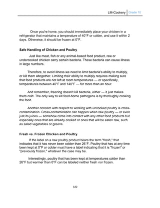 LM-Cookery Grade 10
322
Once you're home, you should immediately place your chicken in a
refrigerator that maintains a temperature of 40°F or colder, and use it within 2
days. Otherwise, it should be frozen at 0°F.
Safe Handling of Chicken and Poultry
Just like meat, fish or any animal-based food product, raw or
undercooked chicken carry certain bacteria. These bacteria can cause illness
in large numbers.
Therefore, to avoid illness we need to limit bacteria's ability to multiply,
or kill them altogether. Limiting their ability to multiply requires making sure
that food products are not left at room temperatures — or specifically,
temperatures between 40°F and 140°F — for more than an hour.
And remember, freezing doesn't kill bacteria, either — it just makes
them cold. The only way to kill food-borne pathogens is by thoroughly cooking
the food.
Another concern with respect to working with uncooked poultry is cross-
contamination. Cross-contamination can happen when raw poultry — or even
just its juices — somehow come into contact with any other food products but
especially ones that are already cooked or ones that will be eaten raw, such
as salad vegetables or greens.
Fresh vs. Frozen Chicken and Poultry
If the label on a raw poultry product bears the term "fresh," that
indicates that it has never been colder than 26°F. Poultry that has at any time
been kept at 0°F or colder must have a label indicating that it is "frozen" or
"previously frozen," whatever the case may be.
Interestingly, poultry that has been kept at temperatures colder than
26°F but warmer than 0°F can be labeled neither fresh nor frozen.
 