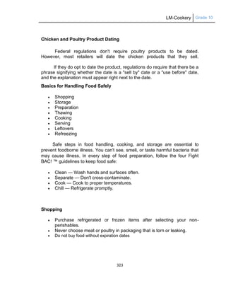 LM-Cookery Grade 10
323
Chicken and Poultry Product Dating
Federal regulations don't require poultry products to be dated.
However, most retailers will date the chicken products that they sell.
If they do opt to date the product, regulations do require that there be a
phrase signifying whether the date is a "sell by" date or a "use before" date,
and the explanation must appear right next to the date.
Basics for Handling Food Safely
 Shopping
 Storage
 Preparation
 Thawing
 Cooking
 Serving
 Leftovers
 Refreezing
Safe steps in food handling, cooking, and storage are essential to
prevent foodborne illness. You can't see, smell, or taste harmful bacteria that
may cause illness. In every step of food preparation, follow the four Fight
BAC! ™ guidelines to keep food safe:
 Clean — Wash hands and surfaces often.
 Separate — Don't cross-contaminate.
 Cook — Cook to proper temperatures.
 Chill — Refrigerate promptly.
Shopping
 Purchase refrigerated or frozen items after selecting your non-
perishables.
 Never choose meat or poultry in packaging that is torn or leaking.
 Do not buy food without expiration dates
 