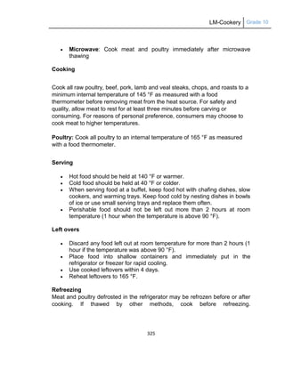 LM-Cookery Grade 10
325
 Microwave: Cook meat and poultry immediately after microwave
thawing
Cooking
Cook all raw poultry, beef, pork, lamb and veal steaks, chops, and roasts to a
minimum internal temperature of 145 °F as measured with a food
thermometer before removing meat from the heat source. For safety and
quality, allow meat to rest for at least three minutes before carving or
consuming. For reasons of personal preference, consumers may choose to
cook meat to higher temperatures.
Poultry: Cook all poultry to an internal temperature of 165 °F as measured
with a food thermometer.
Serving
 Hot food should be held at 140 °F or warmer.
 Cold food should be held at 40 °F or colder.
 When serving food at a buffet, keep food hot with chafing dishes, slow
cookers, and warming trays. Keep food cold by nesting dishes in bowls
of ice or use small serving trays and replace them often.
 Perishable food should not be left out more than 2 hours at room
temperature (1 hour when the temperature is above 90 °F).
Left overs
 Discard any food left out at room temperature for more than 2 hours (1
hour if the temperature was above 90 °F).
 Place food into shallow containers and immediately put in the
refrigerator or freezer for rapid cooling.
 Use cooked leftovers within 4 days.
 Reheat leftovers to 165 °F.
Refreezing
Meat and poultry defrosted in the refrigerator may be refrozen before or after
cooking. If thawed by other methods, cook before refreezing.
 