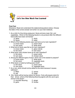 LM-Cookery Grade 10
326
Post-Test
Directions: Read and understand the statements/questions below. Choose
the letter of the correct answer and write it on your test notebook.
1. As a chef of a fine dining restaurant, Genie simmers meat, fish, and
vegetables. Which of the following liquids is a by-product after the different
food stuffs have been simmered?
A. glaze C. stock
B. sauce D. water
2. Which of the following stocks uses veal bone as its main ingredient?
A. brown stock C. prawn stock
B. ham stock D. white stock
3. What kind of stock uses fish as its main ingredient?
A. brown stock C. glace viande
B. fish stock D. ham stock
4. What stock uses chicken bone as its main ingredient?
A. fish stock C. prawn stock
B. ham stock D. chicken stock
5. Among the different types of stock, which one is the easiest to prepare?
A. brown stock C. white stock
B. fish stock D. vegetable stock
6. What stock is made by boiling prawn shell?
A. fish stock C. prawn stock
B. ham stock D. vegetable stock
7. As a rule, which should not be added to the stock because it causes
saltiness?
A. MSG C. spices
B. salt D. sugar
8. Mrs. Sante will be having visitors for dinner. If she will prepare stock for
their dinner, which of the following flavoring agents will she use to give
aroma to the stock?
A. aromatic flavoring C. ginger
B. garlic D. smoke
 