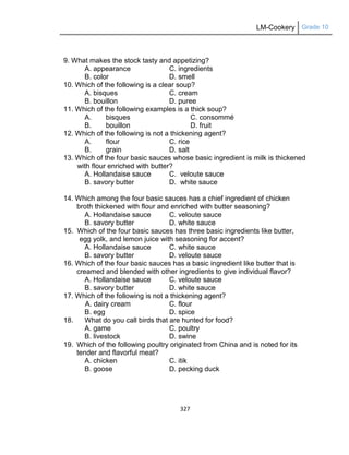 LM-Cookery Grade 10
327
9. What makes the stock tasty and appetizing?
A. appearance C. ingredients
B. color D. smell
10. Which of the following is a clear soup?
A. bisques C. cream
B. bouillon D. puree
11. Which of the following examples is a thick soup?
A. bisques C. consommé
B. bouillon D. fruit
12. Which of the following is not a thickening agent?
A. flour C. rice
B. grain D. salt
13. Which of the four basic sauces whose basic ingredient is milk is thickened
with flour enriched with butter?
A. Hollandaise sauce C. veloute sauce
B. savory butter D. white sauce
14. Which among the four basic sauces has a chief ingredient of chicken
broth thickened with flour and enriched with butter seasoning?
A. Hollandaise sauce C. veloute sauce
B. savory butter D. white sauce
15. Which of the four basic sauces has three basic ingredients like butter,
egg yolk, and lemon juice with seasoning for accent?
A. Hollandaise sauce C. white sauce
B. savory butter D. veloute sauce
16. Which of the four basic sauces has a basic ingredient like butter that is
creamed and blended with other ingredients to give individual flavor?
A. Hollandaise sauce C. veloute sauce
B. savory butter D. white sauce
17. Which of the following is not a thickening agent?
A. dairy cream C. flour
B. egg D. spice
18. What do you call birds that are hunted for food?
A. game C. poultry
B. livestock D. swine
19. Which of the following poultry originated from China and is noted for its
tender and flavorful meat?
A. chicken C. itik
B. goose D. pecking duck
 