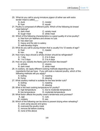 LM-Cookery Grade 10
328
20. What do you call to young immature pigeon of either sex with extra
tender meat is called___.
A. duck C. rooster
B. fryer D. squab
21. Poultry is composed of different parts. Which of the following do breast
meat belong?
A. dark meat C. variety meat
B. tough meat D. white meat
22. Which of the following characteristics is a good quality of a live poultry?
A. free from pin feathers and shows no cuts
B. has clear eye
C. heavy and the skin is watery
D. well-develop thighs
23. What do you call to young chicken that is usually 9 to 12 weeks of age?
A. fryer C. roaster
B. hen D. stag
24. How many days should a whole chicken should be refrigerated?
A. 1 day C. 2 to 4 days
B. 1 to 2 days D. 3 to 4 days
25. How do you classify the fleshy part of chicken like breast?
A. entrails C. viscera
B. dark meat D. white meat
26. In cookery, we apply different cooking methods depending on the
ingredients that we have. If you will cook a matured poultry, which of the
following methods will you apply?
A. boiling C. roasting
B. frying D. stewing
27. What cookery method is suitable for the less tender cuts?
A. boiling C. roasting
B. frying D. stewing
28. What is the best cooking temperature for poultry?
A. high temperature C. low to moderate temperature
B. low temperature D. moderate temperature
29. What factor affects the poultry meat‘s tenderness and juiciness?
A. age C. cuts
B. cookery D. sex
30. Which of the following can be done to prevent drying when reheating?
A. cook using sauces and gravy
B. overcook the poultry meat
C. remove fat before cooking
D. none of the above
 