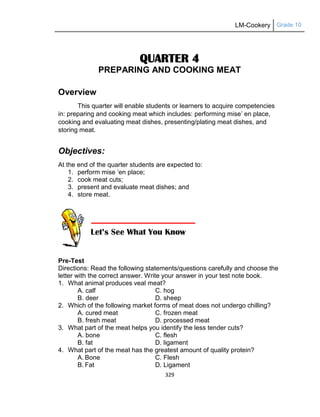 LM-Cookery Grade 10
329
QUARTER 4
PREPARING AND COOKING MEAT
Overview
This quarter will enable students or learners to acquire competencies
in: preparing and cooking meat which includes: performing mise‘ en place,
cooking and evaluating meat dishes, presenting/plating meat dishes, and
storing meat.
Objectives:
At the end of the quarter students are expected to:
1. perform mise ‗en place;
2. cook meat cuts;
3. present and evaluate meat dishes; and
4. store meat.
Pre-Test
Directions: Read the following statements/questions carefully and choose the
letter with the correct answer. Write your answer in your test note book.
1. What animal produces veal meat?
A. calf C. hog
B. deer D. sheep
2. Which of the following market forms of meat does not undergo chilling?
A. cured meat C. frozen meat
B. fresh meat D. processed meat
3. What part of the meat helps you identify the less tender cuts?
A. bone C. flesh
B. fat D. ligament
4. What part of the meat has the greatest amount of quality protein?
A. Bone C. Flesh
B. Fat D. Ligament
 