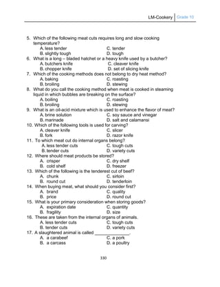 LM-Cookery Grade 10
330
5. Which of the following meat cuts requires long and slow cooking
temperature?
A. less tender C. tender
B. slightly tough D. tough
6. What is a long – bladed hatchet or a heavy knife used by a butcher?
A. butchers knife C. cleaver knife
B. chopper knife D. set of slicing knife
7. Which of the cooking methods does not belong to dry heat method?
A. baking C. roasting
B. broiling D. stewing
8. What do you call the cooking method when meat is cooked in steaming
liquid in which bubbles are breaking on the surface?
A. boiling C. roasting
B. broiling D. stewing
9. What is an oil-acid mixture which is used to enhance the flavor of meat?
A. brine solution C. soy sauce and vinegar
B. marinade D. salt and calamansi
10. Which of the following tools is used for carving?
A. cleaver knife C. slicer
B. fork D. razor knife
11. To which meat cut do internal organs belong?
A. less tender cuts C. tough cuts
B. tender cuts D. variety cuts
12. Where should meat products be stored?
A. crisper C. dry shelf
B. cold shelf D. freezer
13. Which of the following is the tenderest cut of beef?
A. chunk C. sirloin
B. round cut D. tenderloin
14. When buying meat, what should you consider first?
A. brand C. quality
B. price D. round cut
15. What is your primary consideration when storing goods?
A. expiration date C. quantity
B. fragility D. size
16. These are taken from the internal organs of animals.
A. less tender cuts C. tough cuts
B. tender cuts D. variety cuts
17. A slaughtered animal is called ______________.
A. a carabeef C. a pork
B. a carcass D. a poultry
 