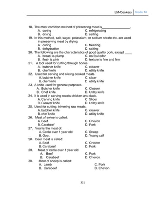 LM-Cookery Grade 10
331
18. The most common method of preserving meat is________________.
A. curing C. refrigerating
B. drying D. salting
19. In this method, salt, sugar, potassium, or sodium nitrate etc. are used
in preserving meat by drying
A. curing C. freezing
B. dehydration D. salting
20. The following are the characteristics of good quality pork, except ____
A. breast is plump C. no foul odor
B. flesh is pink D. texture is fine and firm
21. A tool used for cutting through bones.
A. butcher knife C. cleaver
B. chef knife D. utility knife
22. Used for carving and slicing cooked meats.
A. butcher knife C. slicer
B. chef knife D. utility knife
23. A knife used for general purposes.
A. Butcher knife C. Cleaver
B. Chef knife D. Utility knife
24. It is used in carving roasts chicken and duck.
A. Carving knife C. Slicer
B. Cleaver knife D. Utility knife
25. Used for cutting, trimming raw meats.
A. butcher knife C. cleaver
B. chef knife D. utility knife
26. Meat of swine is called:
A. Beef C. Chevon
B. Carabeef D. Pork
27. Veal is the meat of:
A. Cattle over 1 year old C. Sheep
B. Goat D. Young calf
28. Deer meat is called:
A. Beef C. Chevon
B. Carabeef D. Pork
29. Meat of cattle over 1 year old
A. Beef C. Pork
B. Carabeef D. Chevon
30. Meat of sheep is called:
A. Lamb C. Pork
B. Carabeef D. Chevon
 