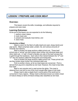LM-Cookery Grade 10
332
Overview:
This lesson covers the skills, knowledge, and attitudes required to
prepare and cook meat.
Learning Outcomes:
At the end of the lesson you are expected to do the following:
1. perform mise‘n place;
2. cook meat cuts;
3. present and evaluate meat dishes; and
4. store meat.
Introduction of Meat
Meat is a term for the flesh of cattle (beef and veal), sheep (lamb) and
pigs (pork). Meat comprises water, protein, fat, and various amounts of
minerals and vitamins.
Beef is divided into large sections called primal cuts. These beef
primal cuts or ―primal‖ are then broken down further into individual steak and
other retail cuts. A ―side‖ of beef is literally one side of the beef carcass that
is split through the backbone. Each side is then halved between the 12th
and
13th
ribs into sections called the forequarter and hindquarter.
Pork is divided into large sections called primal cuts. These primal cuts
are then broken down further into individual retail cuts.
Pork is another choice, as far as meat types are concerned. Pork is
derived from pig and is classified as red meat. However, this meat is less fatty
than beef.
Beef is very popular and is used across the globe. This meat is
obtained from cow and is one of the much sought-after types of red meat.
Sheep meat is also a staple food in some parts of the world and is
consumed in many regions. Sheep meat is otherwise known as mutton (meat
of mature sheep) or lamb (immature sheep) also classified as red meat.
LESSON 1 PREPARE AND COOK MEAT
LESSON 1 THE PHILIPPINE TOURISM INDUSTRY
(PT)
LESSON 1 THE PHILIPPINE TOURISM INDUSTRY
(PT)
 
