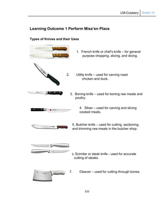 LM-Cookery Grade 10
333
Learning Outcome 1 Perform Mise’en Place
Types of Knives and their Uses
1. French knife or chef‘s knife – for general
purpose chopping, slicing, and dicing.
2. Utility knife – used for carving roast
chicken and duck.
3. Boning knife – used for boning raw meats and
poultry.
4. Slicer – used for carving and slicing
cooked meats.
5. Butcher knife – used for cutting, sectioning,
and trimming raw meats in the butcher shop.
6. Scimitar or steak knife - used for accurate
cutting of steaks.
7. Cleaver – used for cutting through bones.
 
