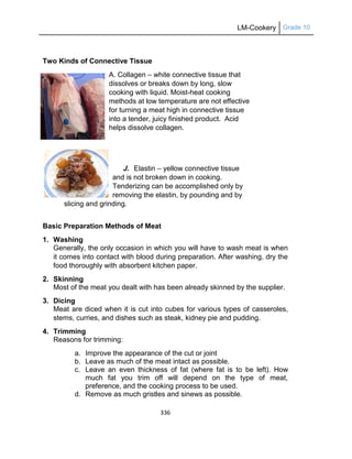 LM-Cookery Grade 10
336
Two Kinds of Connective Tissue
A. Collagen – white connective tissue that
dissolves or breaks down by long, slow
cooking with liquid. Moist-heat cooking
methods at low temperature are not effective
for turning a meat high in connective tissue
into a tender, juicy finished product. Acid
helps dissolve collagen.
J. Elastin – yellow connective tissue
and is not broken down in cooking.
Tenderizing can be accomplished only by
removing the elastin, by pounding and by
slicing and grinding.
Basic Preparation Methods of Meat
1. Washing
Generally, the only occasion in which you will have to wash meat is when
it comes into contact with blood during preparation. After washing, dry the
food thoroughly with absorbent kitchen paper.
2. Skinning
Most of the meat you dealt with has been already skinned by the supplier.
3. Dicing
Meat are diced when it is cut into cubes for various types of casseroles,
stems, curries, and dishes such as steak, kidney pie and pudding.
4. Trimming
Reasons for trimming:
a. Improve the appearance of the cut or joint
b. Leave as much of the meat intact as possible.
c. Leave an even thickness of fat (where fat is to be left). How
much fat you trim off will depend on the type of meat,
preference, and the cooking process to be used.
d. Remove as much gristles and sinews as possible.
 