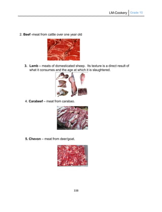 LM-Cookery Grade 10
338
2. Beef -meat from cattle over one year old
3. Lamb – meats of domesticated sheep. Its texture is a direct result of
what it consumes and the age at which it is slaughtered.
4. Carabeef – meat from carabao.
5. Chevon – meat from deer/goat.
 