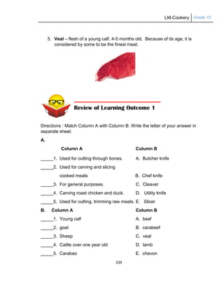 LM-Cookery Grade 10
339
5. Veal – flesh of a young calf, 4-5 months old. Because of its age, it is
considered by some to be the finest meat.
Directions : Match Column A with Column B. Write the letter of your answer in
separate sheet.
A.
Column A Column B
_____1. Used for cutting through bones. A. Butcher knife
_____2. Used for carving and slicing
cooked meats B. Chef knife
_____3. For general purposes. C. Cleaver
_____4. Carving roast chicken and duck. D. Utility knife
_____5. Used for cutting, trimming raw meats. E. Slicer
B. Column A Column B
_____1. Young calf A. beef
_____2. goat B. carabeef
_____3. Sheep C. veal
_____4. Cattle over one year old D. lamb
_____5. Carabao E. chevon
 
