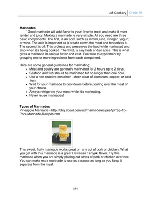 LM-Cookery Grade 10
344
Marinades
` Good marinade will add flavor to your favorite meat and make it more
tender and juicy. Making a marinade is very simple. All you need are three
basic components. The first, is an acid, such as lemon juice, vinegar, yogurt,
or wine. The acid is important as it breaks down the meat and tenderizes it.
The second, is oil. This protects and preserves the food while marinated and
also when it‘s being cooked. The third, is any herb and/or spice. This is what
gives a marinade its unique flavor and zest. Feel free to experiment by
grouping one or more ingredients from each component.
Here are some general guidelines for marinating:
 Meat and poultry are generally marinated for 2 hours up to 2 days.
 Seafood and fish should be marinated for no longer than one hour.
 Use a non-reactive container - steer clear of aluminum, copper, or cast
iron.
 Wait for your marinade to cool down before pouring over the meat of
your choice.
 Always refrigerate your meat while it's marinating.
 Never reuse marinades!
Types of Marinades
Pineapple Marinade - http://bbq.about.com/od/marinaderecipes/tp/Top-10-
Pork-Marinade-Recipes.htm
This sweet, fruity marinade works great on any cut of pork or chicken. What
you get with this marinade is a great Hawaiian Teriyaki flavor. Try this
marinade when you are simply placing cut strips of pork or chicken over rice.
You can make extra marinade to use as a sauce as long as you keep it
separate from the meat
 
