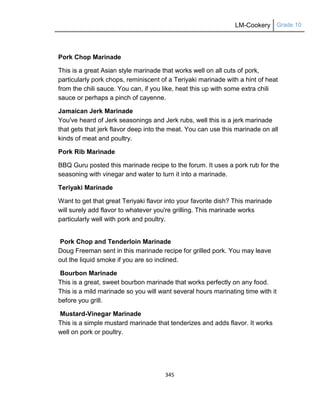 LM-Cookery Grade 10
345
Pork Chop Marinade
This is a great Asian style marinade that works well on all cuts of pork,
particularly pork chops, reminiscent of a Teriyaki marinade with a hint of heat
from the chili sauce. You can, if you like, heat this up with some extra chili
sauce or perhaps a pinch of cayenne.
Jamaican Jerk Marinade
You've heard of Jerk seasonings and Jerk rubs, well this is a jerk marinade
that gets that jerk flavor deep into the meat. You can use this marinade on all
kinds of meat and poultry.
Pork Rib Marinade
BBQ Guru posted this marinade recipe to the forum. It uses a pork rub for the
seasoning with vinegar and water to turn it into a marinade.
Teriyaki Marinade
Want to get that great Teriyaki flavor into your favorite dish? This marinade
will surely add flavor to whatever you're grilling. This marinade works
particularly well with pork and poultry.
Pork Chop and Tenderloin Marinade
Doug Freeman sent in this marinade recipe for grilled pork. You may leave
out the liquid smoke if you are so inclined.
Bourbon Marinade
This is a great, sweet bourbon marinade that works perfectly on any food.
This is a mild marinade so you will want several hours marinating time with it
before you grill.
Mustard-Vinegar Marinade
This is a simple mustard marinade that tenderizes and adds flavor. It works
well on pork or poultry.
 