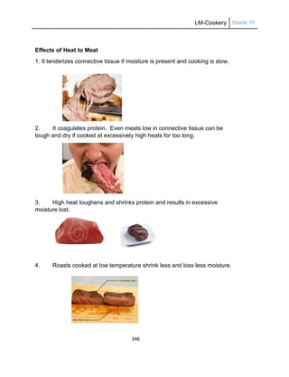 LM-Cookery Grade 10
346
Effects of Heat to Meat
1. It tenderizes connective tissue if moisture is present and cooking is slow.
2. It coagulates protein. Even meats low in connective tissue can be
tough and dry if cooked at excessively high heats for too long.
3. High heat toughens and shrinks protein and results in excessive
moisture lost.
4. Roasts cooked at low temperature shrink less and loss less moisture.
 