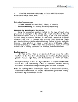 LM-Cookery Grade 10
347
5 Moist heat penetrates meat quickly. To avoid over cooking, meat
should be simmered, never boiled.
Methods of cooking meat
1. Dry heat cooking, such as roasting, broiling, or sautéing.
2. Moist heat cooking, like braising, steaming, or poaching.
Choosing the Right Cooking Technique
Using the appropriate cooking method for the type of food being
prepared is a major part of the culinary arts. Tough cuts of meat like beef
brisket or lamb shank need to be cooked slowly, at low heat, for a long time,
and with plenty of moisture. Prepared properly, these cuts can be incredibly
tender and delicious. On the other hand, dry-heat methods typically involve
very high temperatures and short cooking times. A piece of brisket cooked in
this way — on a grill, let's say would be tough, chewy and largely inedible.
Interestingly enough, a beef tenderloin steak cooked using a slow, moist-heat
method such as braising would also turn out tough, chewy and inedible
Dry heat cooking
Dry heat cooking refers to any cooking technique where the heat is
transferred to the food item without using any moisture. Dry-heat cooking
typically involves high heat, with temperatures of 300°F or hotter.
Baking or roasting in an oven is a dry heat method because it uses hot air to
conduct the heat. Pan-searing a steak is considered dry-heat cooking
because the heat transfer takes place through the hot metal of the pan.
Note: The browning of food (including the process by which meat is browned,
called the Maillard reaction) can only be achieved through dry-heat cooking.
Examples of dry-heat methods include:
 
