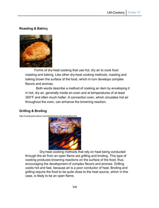 LM-Cookery Grade 10
348
Roasting & Baking
Forms of dry-heat cooking that use hot, dry air to cook food
roasting and baking. Like other dry-heat cooking methods, roasting and
baking brown the surface of the food, which in turn develops complex
flavors and aromas.
Both words describe a method of cooking an item by enveloping it
in hot, dry air, generally inside an oven and at temperatures of at least
300°F and often much hotter. A convection oven, which circulates hot air
throughout the oven, can enhance the browning reaction.
Grilling & Broiling
http://culinaryarts.about.com/od/dryheatcooking/a/grilling.htm
Dry-heat cooking methods that rely on heat being conducted
through the air from an open flame are grilling and broiling. This type of
cooking produces browning reactions on the surface of the food, thus
encouraging the development of complex flavors and aromas. Grilling
cooks hot and fast, because air is a poor conductor of heat. Broiling and
grilling require the food to be quite close to the heat source, which in this
case, is likely to be an open flame.
 