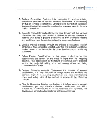 LM-Cookery Grade 10
35
C. Analyze Competitive Products: It is imperative to analyze existing
competitive products to provide important information in establishing
product or services specifications. Other products may exhibit successful
design attributes that should be emulated or improved upon in the new
product or services.
D. Generate Product Concepts:After having gone through with the previous
processes, you may now develop a number of product concepts to
illustrate what types of product or services are both technically feasible
and would best meet the requirements of the target specifications.
E. Select a Product Concept: Through the process of evaluation between
attributes, a final concept is selected. After the final selection, additional
market research can be applied to obtain feedback from certain key
customers.
F. Refine Product Specifications: In this stage, product or services
specifications are refined on the basis of input from the foregoing
activities. Final specification as the results of extensive study, expected
service life, projected selling price and among others are being
considered in this stage.
G. Perform Economic Analysis: Throughout the process of product
development, it is very important to always review and estimate the
economic implications regarding development expenses, manufacturing
costs, and selling price of the product or services to be offered or
provided.
H. Plan the Remaining Development Project: In this final stage of concept
development, you may prepare a detailed development plan which
includes list of activities, the necessary resources and expenses, and
development schedule with milestones for tracking progress.
 
