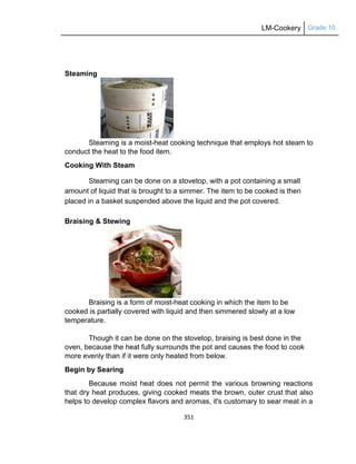 LM-Cookery Grade 10
351
Steaming
Steaming is a moist-heat cooking technique that employs hot steam to
conduct the heat to the food item.
Cooking With Steam
Steaming can be done on a stovetop, with a pot containing a small
amount of liquid that is brought to a simmer. The item to be cooked is then
placed in a basket suspended above the liquid and the pot covered.
Braising & Stewing
Braising is a form of moist-heat cooking in which the item to be
cooked is partially covered with liquid and then simmered slowly at a low
temperature.
Though it can be done on the stovetop, braising is best done in the
oven, because the heat fully surrounds the pot and causes the food to cook
more evenly than if it were only heated from below.
Begin by Searing
Because moist heat does not permit the various browning reactions
that dry heat produces, giving cooked meats the brown, outer crust that also
helps to develop complex flavors and aromas, it's customary to sear meat in a
 