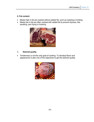 LM-Cookery Grade 10
353
2. Fat content
 Meats high in fat are cooked without added fat, such as roasting or broiling
 Meats low in fat are often cooked with added fat to prevent dryness, like
sautéing, pan frying or braising.
3. Desired quality
 Tenderness is not the only goal of cooking. To develop flavor and
appearance is also one of the objectives to get the desired quality.
 