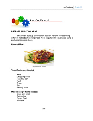 LM-Cookery Grade 10
354
PREPARE AND COOK MEAT
This will be a group collaboration activity. Perform recipes using
different methods of cooking meat. Your outputs will be evaluated using a
performance score sheet.
Roasted Meat
Tools/Equipment Needed:
Knife
Chopping board
Roasting pan
Rack
Oven
Pan
Serving plate
Materials/ingredients needed:
Meat (any kind)
Seasoning
Brown Stock
Mirepoix
 