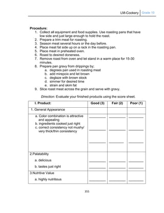 LM-Cookery Grade 10
355
Procedure:
1. Collect all equipment and food supplies. Use roasting pans that have
low side and just large enough to hold the roast.
2. Prepare a trim meat for roasting.
3. Season meat several hours or the day before.
4. Place meat fat side up on a rack in the roasting pan.
5. Place meat in preheated oven.
6. Roast to desired doneness.
7. Remove roast from oven and let stand in a warm place for 15-30
minutes.
8. Prepare pan gravy from drippings by;
a. degrees pan used in roasting meat
b. add mirepoix and let brown
c. deglaze with brown stock
d. simmer for desired time
e. strain and skim fat
9. Slice roast meat across the grain and serve with gravy.
Direction: Evaluate your finished products using the score sheet.
I. Product: Good (3) Fair (2) Poor (1)
1. General Appearance
a. Color combination is attractive
and appealing
b. ingredients cooked just right
c. correct consistency not mushy/
very thick/thin consistency
_________
_________
_________
_________
_________
________
________
________
________
2.Palatability
a. delicious
b. tastes just right
_________
_________
_________
_________
________
________
3.Nutritive Value
a. highly nutritious _________ _________ ________
 