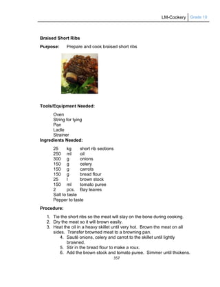 LM-Cookery Grade 10
357
Braised Short Ribs
Purpose: Prepare and cook braised short ribs
Tools/Equipment Needed:
Oven
String for tying
Pan
Ladle
Strainer
Ingredients Needed:
25 kg short rib sections
250 ml oil
300 g onions
150 g celery
150 g carrots
150 g bread flour
25 l brown stock
150 ml tomato puree
2 pcs. Bay leaves
Salt to taste
Pepper to taste
Procedure:
1. Tie the short ribs so the meat will stay on the bone during cooking.
2. Dry the meat so it will brown easily.
3. Heat the oil in a heavy skillet until very hot. Brown the meat on all
sides. Transfer browned meat to a browning pan.
4. Sauté onions, celery and carrot to the skillet until lightly
browned.
5. Stir in the bread flour to make a roux.
6. Add the brown stock and tomato puree. Simmer until thickens.
 