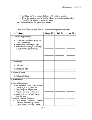 LM-Cookery Grade 10
358
7. Add bay leaf and season to taste with salt and pepper.
8. Pour the sauce over the steaks. Cover and braise until tender.
9. Transfer the steaks in a serving plate.
10. Strain the sauce and pour over steaks.
Direction: Evaluate your finished products using the score sheet.
I. Product: Good (3) Fair (2) Poor (1)
1. General Appearance
a. color combination is attractive
and appealing
b. ingredients cooked just right
c. correct consistency not mushy/
very thick/thin consistency
_________
_________
_________
_________
_________
________
________
________
________
2.Palatability
a. delicious
b. tastes just right
_________
_________
_________
_________
________
________
3. Nutritive Value
a. highly nutritious _________ _________ ________
II. Procedure:
4. Use of Resources:
a. kept working table orderly while
preparing the ingredients
b. used only the proper and
needed utensils and dishes
c. used time-saving techniques
and devices
5. Cleanliness and Sanitation
a. was well-groomed and properly
dressed for cooking, use of
clean apron, hair nets, hand
_________
_________
_________
_________
________
________
 