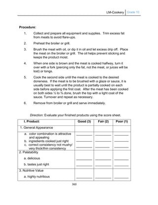 LM-Cookery Grade 10
360
Procedure:
1. Collect and prepare all equipment and supplies. Trim excess fat
from meats to avoid flare-ups.
2. Preheat the broiler or grill.
3. Brush the meat with oil, or dip it in oil and let excess drip off. Place
the meat on the broiler or grill. The oil helps prevent sticking and
keeps the product moist.
4. When one side is brown and the meat is cooked halfway, turn it
over with a fork (piercing only the fat, not the meat, or juices will be
lost) or tongs.
5. Cook the second side until the meat is cooked to the desired
doneness. If the meat is to be brushed with a glaze or sauce, it is
usually best to wait until the product is partially cooked on each
side before applying the first coat. After the meat has been cooked
on both sides ½ to ¾ done, brush the top with a light coat of the
sauce. Turnover and repeat as necessary.
6. Remove from broiler or grill and serve immediately.
Direction: Evaluate your finished products using the score sheet.
I. Product: Good (3) Fair (2) Poor (1)
1. General Appearance
a. color combination is attractive
and appealing
b. ingredients cooked just right
c. correct consistency not mushy/
very thick/thin consistency
_________
_________
_________
_________
_________
________
________
________
________
2. Palatability
a. delicious
b. tastes just right
_________
_________
_________
_________
________
________
3. Nutritive Value
a. highly nutritious _________ _________ ________
 