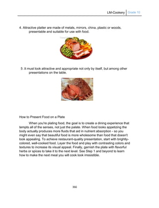 LM-Cookery Grade 10
366
4. Attractive platter are made of metals, mirrors, china, plastic or woods,
presentable and suitable for use with food.
5 .It must look attractive and appropriate not only by itself, but among other
presentations on the table.
How to Present Food on a Plate
When you're plating food, the goal is to create a dining experience that
tempts all of the senses, not just the palate. When food looks appetizing the
body actually produces more fluids that aid in nutrient absorption - so you
might even say that beautiful food is more wholesome than food that doesn't
look appealing. To achieve restaurant-quality presentation, start with brightly-
colored, well-cooked food. Layer the food and play with contrasting colors and
textures to increase its visual appeal. Finally, garnish the plate with flavorful
herbs or spices to take it to the next level. See Step 1 and beyond to learn
how to make the next meal you will cook look irresistible.
 