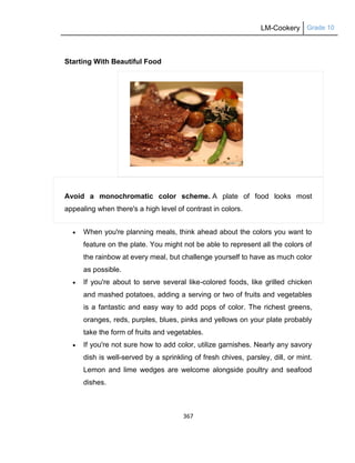 LM-Cookery Grade 10
367
Starting With Beautiful Food
Avoid a monochromatic color scheme. A plate of food looks most
appealing when there's a high level of contrast in colors.
 When you're planning meals, think ahead about the colors you want to
feature on the plate. You might not be able to represent all the colors of
the rainbow at every meal, but challenge yourself to have as much color
as possible.
 If you're about to serve several like-colored foods, like grilled chicken
and mashed potatoes, adding a serving or two of fruits and vegetables
is a fantastic and easy way to add pops of color. The richest greens,
oranges, reds, purples, blues, pinks and yellows on your plate probably
take the form of fruits and vegetables.
 If you're not sure how to add color, utilize garnishes. Nearly any savory
dish is well-served by a sprinkling of fresh chives, parsley, dill, or mint.
Lemon and lime wedges are welcome alongside poultry and seafood
dishes.
 