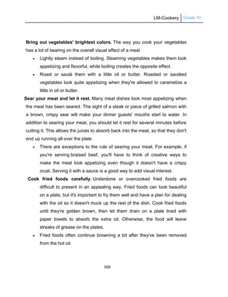 LM-Cookery Grade 10
368
Bring out vegetables' brightest colors. The way you cook your vegetables
has a lot of bearing on the overall visual effect of a meal
 Lightly steam instead of boiling. Steaming vegetables makes them look
appetizing and flavorful, while boiling creates the opposite effect.
 Roast or sauté them with a little oil or butter. Roasted or sautéed
vegetables look quite appetizing when they're allowed to caramelize a
little in oil or butter.
Sear your meat and let it rest. Many meat dishes look most appetizing when
the meat has been seared. The sight of a steak or piece of grilled salmon with
a brown, crispy sear will make your dinner guests' mouths start to water. In
addition to searing your meat, you should let it rest for several minutes before
cutting it. This allows the juices to absorb back into the meat, so that they don't
end up running all over the plate.
 There are exceptions to the rule of searing your meat. For example, if
you're serving braised beef, you'll have to think of creative ways to
make the meat look appetizing even though it doesn't have a crispy
crust. Serving it with a sauce is a good way to add visual interest.
Cook fried foods carefully. Underdone or overcooked fried foods are
difficult to present in an appealing way. Fried foods can look beautiful
on a plate, but it's important to fry them well and have a plan for dealing
with the oil so it doesn't muck up the rest of the dish. Cook fried foods
until they're golden brown, then let them drain on a plate lined with
paper towels to absorb the extra oil. Otherwise, the food will leave
streaks of grease on the plates.
 Fried foods often continue browning a bit after they've been removed
from the hot oil.
 