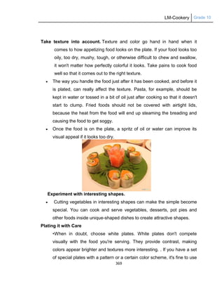 LM-Cookery Grade 10
369
Take texture into account. Texture and color go hand in hand when it
comes to how appetizing food looks on the plate. If your food looks too
oily, too dry, mushy, tough, or otherwise difficult to chew and swallow,
it won't matter how perfectly colorful it looks. Take pains to cook food
well so that it comes out to the right texture.
 The way you handle the food just after it has been cooked, and before it
is plated, can really affect the texture. Pasta, for example, should be
kept in water or tossed in a bit of oil just after cooking so that it doesn't
start to clump. Fried foods should not be covered with airtight lids,
because the heat from the food will end up steaming the breading and
causing the food to get soggy.
 Once the food is on the plate, a spritz of oil or water can improve its
visual appeal if it looks too dry.
Experiment with interesting shapes.
 Cutting vegetables in interesting shapes can make the simple become
special. You can cook and serve vegetables, desserts, pot pies and
other foods inside unique-shaped dishes to create attractive shapes.
Plating it with Care
•When in doubt, choose white plates. White plates don't compete
visually with the food you're serving. They provide contrast, making
colors appear brighter and textures more interesting. . If you have a set
of special plates with a pattern or a certain color scheme, it's fine to use
 
