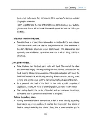 LM-Cookery Grade 10
370
them. Just make sure they complement the food you're serving instead
of vying for attention.
•Don't forget to take the rest of the table into consideration, too. Cutlery,
glasses and linens will enhance the overall appearance of the dish upon
the table.
Visualize the finished plate.
 Consider how to present the main portion in relation to the side dishes.
Consider where it will look best on the plate with the other elements of
the dish. Consider also how to get best impact––the appearance and
symmetry are all affected by whether the food is sliced thinly, thickly or
left whole.
Limit portion sizes.
 Only fill about two thirds of each plate with food. The rest of the plate
should be left empty. The negative space will provide contrast with the
food, making it look more appetizing. If the plate is loaded with food, the
food itself won't look as visually pleasing. Keep standard serving sizes
in mind and aim to serve just the right amount of each part of the dish.
 As a general rule, half of the food on the plate should comprise of
vegetables, one fourth meat or another protein, and one fourth starch.
 Start plating food in the center of the dish and work outward from there,
so that the food is centered in the middle of the plate.
Follow the rule of odds.
 Having an odd number of elements on a dish is more visually appealing
than having an even number. It creates the impression that piece of
food is being framed by the others. Keep this in mind whether you're
 
