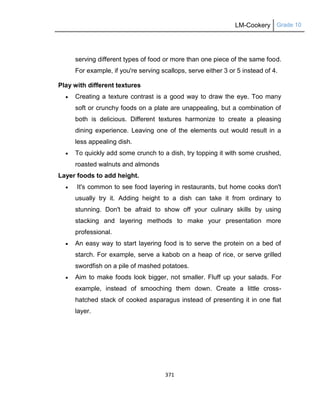 LM-Cookery Grade 10
371
serving different types of food or more than one piece of the same food.
For example, if you're serving scallops, serve either 3 or 5 instead of 4.
Play with different textures
 Creating a texture contrast is a good way to draw the eye. Too many
soft or crunchy foods on a plate are unappealing, but a combination of
both is delicious. Different textures harmonize to create a pleasing
dining experience. Leaving one of the elements out would result in a
less appealing dish.
 To quickly add some crunch to a dish, try topping it with some crushed,
roasted walnuts and almonds
Layer foods to add height.
 It's common to see food layering in restaurants, but home cooks don't
usually try it. Adding height to a dish can take it from ordinary to
stunning. Don't be afraid to show off your culinary skills by using
stacking and layering methods to make your presentation more
professional.
 An easy way to start layering food is to serve the protein on a bed of
starch. For example, serve a kabob on a heap of rice, or serve grilled
swordfish on a pile of mashed potatoes.
 Aim to make foods look bigger, not smaller. Fluff up your salads. For
example, instead of smooching them down. Create a little cross-
hatched stack of cooked asparagus instead of presenting it in one flat
layer.
 