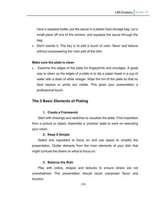 LM-Cookery Grade 10
373
have a squeeze bottle, put the sauce in a plastic food storage bag, cut a
small piece off one of the corners, and squeeze the sauce through the
bag.
 Don't overdo it. The key is to add a touch of color, flavor and texture
without overpowering the main part of the dish.
Make sure the plate is clean
 Examine the edges of the plate for fingerprints and smudges. A great
way to clean up the edges of a plate is to dip a paper towel in a cup of
water with a dash of white vinegar. Wipe the rim of the plate so that no
food residue or prints are visible. This gives your presentation a
professional touch.
The 5 Basic Elements of Plating
1. Create a Framework
Start with drawings and sketches to visualize the plate. Find inspiration
from a picture or object. Assemble a ‗practice‘ plate to work on executing
your vision.
2. Keep It Simple
Select one ingredient to focus on and use space to simplify the
presentation. Clutter distracts from the main elements of your dish that
might confuse the diners on what to focus on.
3. Balance the Dish
Play with colors, shapes and textures to ensure diners are not
overwhelmed. The presentation should never overpower flavor and
function.
 