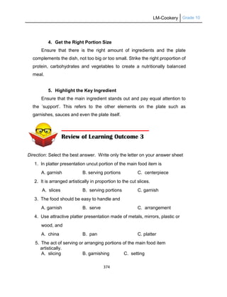 LM-Cookery Grade 10
374
4. Get the Right Portion Size
Ensure that there is the right amount of ingredients and the plate
complements the dish, not too big or too small. Strike the right proportion of
protein, carbohydrates and vegetables to create a nutritionally balanced
meal.
5. Highlight the Key Ingredient
Ensure that the main ingredient stands out and pay equal attention to
the ‗support‘. This refers to the other elements on the plate such as
garnishes, sauces and even the plate itself.
Direction: Select the best answer. Write only the letter on your answer sheet
1. In platter presentation uncut portion of the main food item is
A. garnish B. serving portions C. centerpiece
2. It is arranged artistically in proportion to the cut slices.
A. slices B. serving portions C. garnish
3. The food should be easy to handle and
A. garnish B. serve C. arrangement
4. Use attractive platter presentation made of metals, mirrors, plastic or
wood, and
A. china B. pan C. platter
5. The act of serving or arranging portions of the main food item
artistically.
A. slicing B. garnishing C. setting
Review of Learning Outcome 3
 