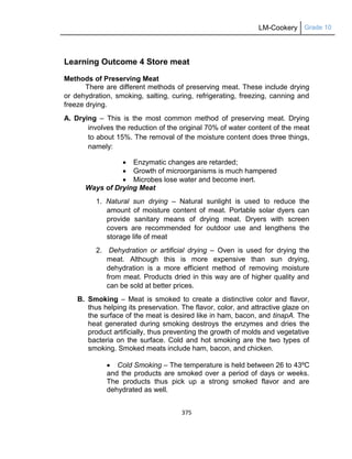 LM-Cookery Grade 10
375
Learning Outcome 4 Store meat
Methods of Preserving Meat
There are different methods of preserving meat. These include drying
or dehydration, smoking, salting, curing, refrigerating, freezing, canning and
freeze drying.
A. Drying – This is the most common method of preserving meat. Drying
involves the reduction of the original 70% of water content of the meat
to about 15%. The removal of the moisture content does three things,
namely:
 Enzymatic changes are retarded;
 Growth of microorganisms is much hampered
 Microbes lose water and become inert.
Ways of Drying Meat
1. Natural sun drying – Natural sunlight is used to reduce the
amount of moisture content of meat. Portable solar dyers can
provide sanitary means of drying meat. Dryers with screen
covers are recommended for outdoor use and lengthens the
storage life of meat
2. Dehydration or artificial drying – Oven is used for drying the
meat. Although this is more expensive than sun drying,
dehydration is a more efficient method of removing moisture
from meat. Products dried in this way are of higher quality and
can be sold at better prices.
B. Smoking – Meat is smoked to create a distinctive color and flavor,
thus helping its preservation. The flavor, color, and attractive glaze on
the surface of the meat is desired like in ham, bacon, and tinapA. The
heat generated during smoking destroys the enzymes and dries the
product artificially, thus preventing the growth of molds and vegetative
bacteria on the surface. Cold and hot smoking are the two types of
smoking. Smoked meats include ham, bacon, and chicken.
 Cold Smoking – The temperature is held between 26 to 43ºC
and the products are smoked over a period of days or weeks.
The products thus pick up a strong smoked flavor and are
dehydrated as well.
 