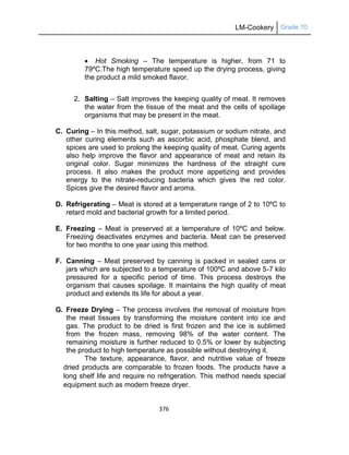 LM-Cookery Grade 10
376
 Hot Smoking – The temperature is higher, from 71 to
79ºC.The high temperature speed up the drying process, giving
the product a mild smoked flavor.
2. Salting – Salt improves the keeping quality of meat. It removes
the water from the tissue of the meat and the cells of spoilage
organisms that may be present in the meat.
C. Curing – In this method, salt, sugar, potassium or sodium nitrate, and
other curing elements such as ascorbic acid, phosphate blend, and
spices are used to prolong the keeping quality of meat. Curing agents
also help improve the flavor and appearance of meat and retain its
original color. Sugar minimizes the hardness of the straight cure
process. It also makes the product more appetizing and provides
energy to the nitrate-reducing bacteria which gives the red color.
Spices give the desired flavor and aroma.
D. Refrigerating – Meat is stored at a temperature range of 2 to 10ºC to
retard mold and bacterial growth for a limited period.
E. Freezing – Meat is preserved at a temperature of 10ºC and below.
Freezing deactivates enzymes and bacteria. Meat can be preserved
for two months to one year using this method.
F. Canning – Meat preserved by canning is packed in sealed cans or
jars which are subjected to a temperature of 100ºC and above 5-7 kilo
pressured for a specific period of time. This process destroys the
organism that causes spoilage. It maintains the high quality of meat
product and extends its life for about a year.
G. Freeze Drying – The process involves the removal of moisture from
the meat tissues by transforming the moisture content into ice and
gas. The product to be dried is first frozen and the ice is sublimed
from the frozen mass, removing 98% of the water content. The
remaining moisture is further reduced to 0.5% or lower by subjecting
the product to high temperature as possible without destroying it.
The texture, appearance, flavor, and nutritive value of freeze
dried products are comparable to frozen foods. The products have a
long shelf life and require no refrigeration. This method needs special
equipment such as modern freeze dryer.
 