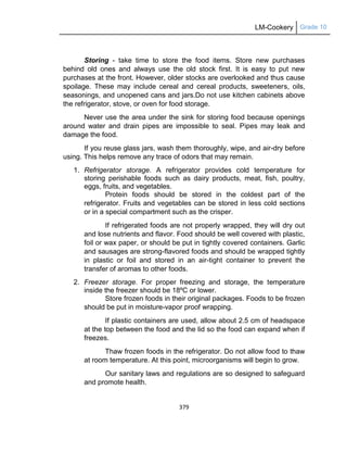 LM-Cookery Grade 10
379
Storing - take time to store the food items. Store new purchases
behind old ones and always use the old stock first. It is easy to put new
purchases at the front. However, older stocks are overlooked and thus cause
spoilage. These may include cereal and cereal products, sweeteners, oils,
seasonings, and unopened cans and jars.Do not use kitchen cabinets above
the refrigerator, stove, or oven for food storage.
Never use the area under the sink for storing food because openings
around water and drain pipes are impossible to seal. Pipes may leak and
damage the food.
If you reuse glass jars, wash them thoroughly, wipe, and air-dry before
using. This helps remove any trace of odors that may remain.
1. Refrigerator storage. A refrigerator provides cold temperature for
storing perishable foods such as dairy products, meat, fish, poultry,
eggs, fruits, and vegetables.
Protein foods should be stored in the coldest part of the
refrigerator. Fruits and vegetables can be stored in less cold sections
or in a special compartment such as the crisper.
If refrigerated foods are not properly wrapped, they will dry out
and lose nutrients and flavor. Food should be well covered with plastic,
foil or wax paper, or should be put in tightly covered containers. Garlic
and sausages are strong-flavored foods and should be wrapped tightly
in plastic or foil and stored in an air-tight container to prevent the
transfer of aromas to other foods.
2. Freezer storage. For proper freezing and storage, the temperature
inside the freezer should be 18ºC or lower.
Store frozen foods in their original packages. Foods to be frozen
should be put in moisture-vapor proof wrapping.
If plastic containers are used, allow about 2.5 cm of headspace
at the top between the food and the lid so the food can expand when if
freezes.
Thaw frozen foods in the refrigerator. Do not allow food to thaw
at room temperature. At this point, microorganisms will begin to grow.
Our sanitary laws and regulations are so designed to safeguard
and promote health.
 