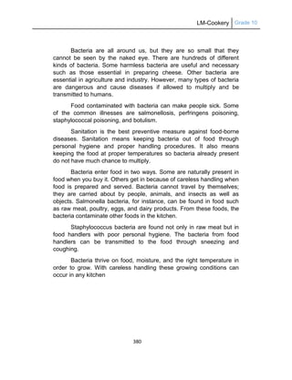 LM-Cookery Grade 10
380
Bacteria are all around us, but they are so small that they
cannot be seen by the naked eye. There are hundreds of different
kinds of bacteria. Some harmless bacteria are useful and necessary
such as those essential in preparing cheese. Other bacteria are
essential in agriculture and industry. However, many types of bacteria
are dangerous and cause diseases if allowed to multiply and be
transmitted to humans.
Food contaminated with bacteria can make people sick. Some
of the common illnesses are salmonellosis, perfringens poisoning,
staphylococcal poisoning, and botulism.
Sanitation is the best preventive measure against food-borne
diseases. Sanitation means keeping bacteria out of food through
personal hygiene and proper handling procedures. It also means
keeping the food at proper temperatures so bacteria already present
do not have much chance to multiply.
Bacteria enter food in two ways. Some are naturally present in
food when you buy it. Others get in because of careless handling when
food is prepared and served. Bacteria cannot travel by themselves;
they are carried about by people, animals, and insects as well as
objects. Salmonella bacteria, for instance, can be found in food such
as raw meat, poultry, eggs, and dairy products. From these foods, the
bacteria contaminate other foods in the kitchen.
Staphylococcus bacteria are found not only in raw meat but in
food handlers with poor personal hygiene. The bacteria from food
handlers can be transmitted to the food through sneezing and
coughing.
Bacteria thrive on food, moisture, and the right temperature in
order to grow. With careless handling these growing conditions can
occur in any kitchen
 