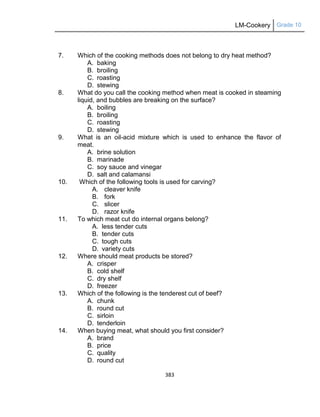 LM-Cookery Grade 10
383
7. Which of the cooking methods does not belong to dry heat method?
A. baking
B. broiling
C. roasting
D. stewing
8. What do you call the cooking method when meat is cooked in steaming
liquid, and bubbles are breaking on the surface?
A. boiling
B. broiling
C. roasting
D. stewing
9. What is an oil-acid mixture which is used to enhance the flavor of
meat.
A. brine solution
B. marinade
C. soy sauce and vinegar
D. salt and calamansi
10. Which of the following tools is used for carving?
A. cleaver knife
B. fork
C. slicer
D. razor knife
11. To which meat cut do internal organs belong?
A. less tender cuts
B. tender cuts
C. tough cuts
D. variety cuts
12. Where should meat products be stored?
A. crisper
B. cold shelf
C. dry shelf
D. freezer
13. Which of the following is the tenderest cut of beef?
A. chunk
B. round cut
C. sirloin
D. tenderloin
14. When buying meat, what should you first consider?
A. brand
B. price
C. quality
D. round cut
 