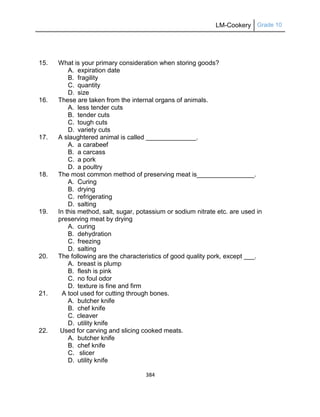 LM-Cookery Grade 10
384
15. What is your primary consideration when storing goods?
A. expiration date
B. fragility
C. quantity
D. size
16. These are taken from the internal organs of animals.
A. less tender cuts
B. tender cuts
C. tough cuts
D. variety cuts
17. A slaughtered animal is called ______________.
A. a carabeef
B. a carcass
C. a pork
D. a poultry
18. The most common method of preserving meat is________________.
A. Curing
B. drying
C. refrigerating
D. salting
19. In this method, salt, sugar, potassium or sodium nitrate etc. are used in
preserving meat by drying
A. curing
B. dehydration
C. freezing
D. salting
20. The following are the characteristics of good quality pork, except ___.
A. breast is plump
B. flesh is pink
C. no foul odor
D. texture is fine and firm
21. A tool used for cutting through bones.
A. butcher knife
B. chef knife
C. cleaver
D. utility knife
22. Used for carving and slicing cooked meats.
A. butcher knife
B. chef knife
C. slicer
D. utility knife
 