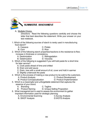 LM-Cookery Grade 10
386
A. Multiple Choice.
Directions: Read the following questions carefully and choose the
letter that best describes the statement. Write your answer on your
test notebook.
1. Which of the following sources of starch is rarely used in manufacturing
food starch?
A. Cassava C. Potato
B. Corn D. Rice
2. Which of the following starch properties/reactions is the resistance to flow;
increase in thickness or consistency.
A. Dextrinization C. Retrogadation
B. Gelatinization D. Viscosity
3. Which of the following is suggested if you will hold pasta for a short time
for later service?
A. Cook pasta ahead of time and chilled
B. Drain and add sauce
C. Drain, toss with a small amount of oil, cover and hold in warmer
D. Slightly undercook the pasta
4. Which is the process of making a new product to be sold to the customers.
A. Product Analysis C. Product Development
B. Product Conceptualization D. Product Implementation
5. Which is a meaningful and unforgettable statement that captures the
essence of your brand.
A. Branding C. Tagline
B. Product Naming D. Unique Selling Proposition
6. What managerial tool is used to assess the environment to gather
important information used for strategic planning.
A. Environmental Scanning C.Survey Analysis
B. SWOT Analysis D.WOTS Analysis
 