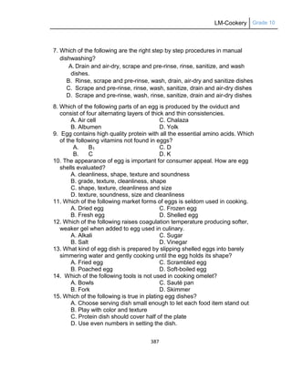 LM-Cookery Grade 10
387
7. Which of the following are the right step by step procedures in manual
dishwashing?
A. Drain and air-dry, scrape and pre-rinse, rinse, sanitize, and wash
dishes.
B. Rinse, scrape and pre-rinse, wash, drain, air-dry and sanitize dishes
C. Scrape and pre-rinse, rinse, wash, sanitize, drain and air-dry dishes
D. Scrape and pre-rinse, wash, rinse, sanitize, drain and air-dry dishes
8. Which of the following parts of an egg is produced by the oviduct and
consist of four alternating layers of thick and thin consistencies.
A. Air cell C. Chalaza
B. Albumen D. Yolk
9. Egg contains high quality protein with all the essential amino acids. Which
of the following vitamins not found in eggs?
A. B1 C. D
B. C D. K
10. The appearance of egg is important for consumer appeal. How are egg
shells evaluated?
A. cleanliness, shape, texture and soundness
B. grade, texture, cleanliness, shape
C. shape, texture, cleanliness and size
D. texture, soundness, size and cleanliness
11. Which of the following market forms of eggs is seldom used in cooking.
A. Dried egg C. Frozen egg
B. Fresh egg D. Shelled egg
12. Which of the following raises coagulation temperature producing softer,
weaker gel when added to egg used in culinary.
A. Alkali C. Sugar
B. Salt D. Vinegar
13. What kind of egg dish is prepared by slipping shelled eggs into barely
simmering water and gently cooking until the egg holds its shape?
A. Fried egg C. Scrambled egg
B. Poached egg D. Soft-boiled egg
14. Which of the following tools is not used in cooking omelet?
A. Bowls C. Sauté pan
B. Fork D. Skimmer
15. Which of the following is true in plating egg dishes?
A. Choose serving dish small enough to let each food item stand out
B. Play with color and texture
C. Protein dish should cover half of the plate
D. Use even numbers in setting the dish.
 