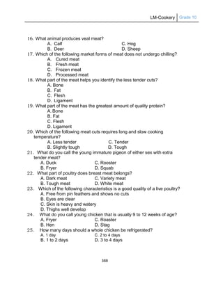 LM-Cookery Grade 10
388
16. What animal produces veal meat?
A. Calf C. Hog
B. Deer D. Sheep
17. Which of the following market forms of meat does not undergo chilling?
A. Cured meat
B. Fresh meat
C. Frozen meat
D. Processed meat
18. What part of the meat helps you identify the less tender cuts?
A. Bone
B. Fat
C. Flesh
D. Ligament
19. What part of the meat has the greatest amount of quality protein?
A. Bone
B. Fat
C. Flesh
D. Ligament
20. Which of the following meat cuts requires long and slow cooking
temperature?
A. Less tender C. Tender
B. Slightly tough D. Tough
21. What do you call the young immature pigeon of either sex with extra
tender meat?
A. Duck C. Rooster
B. Fryer D. Squab
22. What part of poultry does breast meat belongs?
A. Dark meat C. Variety meat
B. Tough meat D. White meat
23. Which of the following characteristics is a good quality of a live poultry?
A. Free from pin feathers and shows no cuts
B. Eyes are clear
C. Skin is heavy and watery
D. Thighs well develop
24. What do you call young chicken that is usually 9 to 12 weeks of age?
A. Fryer C. Roaster
B. Hen D. Stag
25. How many days should a whole chicken be refrigerated?
A. 1 day C. 2 to 4 days
B. 1 to 2 days D. 3 to 4 days
 