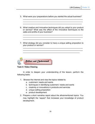 LM-Cookery Grade 10
39
5. What were your preparations before you started the actual business?
________________________________________________________
________________________________________________________
_______________________________________________________
6. What creative and innovative techniques did you adopt to your product
or service? What was the effect of the innovative techniques to the
sales and profits of your business?
________________________________________________________
________________________________________________________
______________________________________________________
7. What strategy did you consider to have a unique selling proposition to
your product or service?
________________________________________________________
________________________________________________________
_____________________________________________________
Task 4: Video Viewing
In order to deepen your understanding of the lesson, perform the
following tasks:
1. Browse the internet and view the topics related to:
a. customers‘ needs and wants
b. techniques in identifying customers‘ needs and wants
c. creativity or innovations in products and services
d. unique selling proposition
e. product development
2. Prepare a short narrative report about the aforementioned topics. You
may highlight the ―aspect‖ that increases your knowledge of product
development.
Reflect and Understand
 