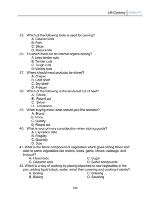 LM-Cookery Grade 10
390
35. Which of the following tools is used for carving?
A. Cleaver knife
B. Fork
C. Slicer
D. Razor knife
36. To which meat cut do internal organs belong?
A. Less tender cuts
B. Tender cuts
C.Tough cuts
D.Variety cuts
37. Where should meat products be stored?
A. Crisper
B. Cold shelf
C. Dry shelf
D. Freezer
38. Which of the following is the tenderest cut of beef?
A. Chunk
B. Round cut
C. Sirloin
D. Tenderloin
39. When buying meat, what should you first consider?
A. Brand
B. Price
C. Quality
D. Round cut
40. What is your primary consideration when storing goods?
A. Expiration date
B. Fragility
C. Quantity
D. Size
41. What is the flavor component of vegetables which gives strong flavor and
odor to some vegetables like onions, leeks, garlic, chives, cabbage, and
broccoli?
A. Flavonoids C. Sugar
C. Glutamic acid D. Sulfur compounds
42. Which is a way of cooking by placing blanched or raw vegetables in the
pan, adding liquid (stock, water, wine) then covering and cooking it slowly?
A. Boiling C. Braising
B. Baking D. Sautéing
 