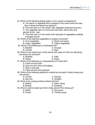 LM-Cookery Grade 10
391
43. Which of the following plating styles is not a classic arrangement?
A. The starch or vegetable item is heaped in the center while the main
item is sliced and leaned up against it.
B. The main item is in the center, with vegetable distributed around it.
C. The vegetable item is in front and main item, starch item and
garnish at the rear.
D. The main item is in the center with neat piles of vegetables carefully
arranged around.
44. Which of the following vegetables is cooked uncovered?
A. Fruit vegetables C. Roots and tubers
B. Green vegetables D. Yellow vegetables
45. Which of the following is a freshwater fish?
A. Bluefish C. Grouper
B. Cat fish D. Sole
46. Which is the market form of fish where both sides of a fish are still joined
but bones are removed?
A. Butterfly C. Fillet
B. Drawn D. Steak
47. Which of the following is a characteristic of a fresh fish?
A. Fresh and foul odor
B. Eyes are dull, shiny and bulging
C. Red or pink gills
D. Flesh shrinks when pressed
48. Which of the following seafood is cooked just enough to heat to keep juicy
and plump?
A. Fat fish C. Flat fish
B. lean fish D. Shellfish
49. What is the cooking method suited to fat fish?
A. Baking C. Deep -frying
B. Boiling D. Sautéing
50. What is used to baste lean fish to help prevent from drying up?
A. Butter C. Soy sauce
B. Cream D. Tomato sauce
 