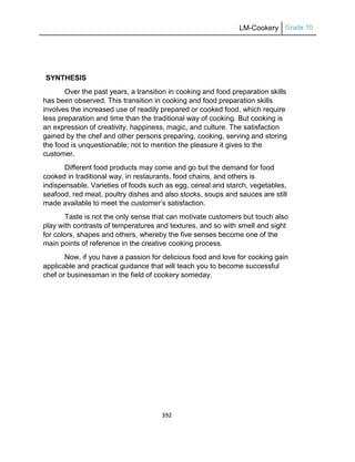 LM-Cookery Grade 10
392
SYNTHESIS
Over the past years, a transition in cooking and food preparation skills
has been observed. This transition in cooking and food preparation skills
involves the increased use of readily prepared or cooked food, which require
less preparation and time than the traditional way of cooking. But cooking is
an expression of creativity, happiness, magic, and culture. The satisfaction
gained by the chef and other persons preparing, cooking, serving and storing
the food is unquestionable; not to mention the pleasure it gives to the
customer.
Different food products may come and go but the demand for food
cooked in traditional way, in restaurants, food chains, and others is
indispensable. Varieties of foods such as egg, cereal and starch, vegetables,
seafood, red meat, poultry dishes and also stocks, soups and sauces are still
made available to meet the customer‘s satisfaction.
Taste is not the only sense that can motivate customers but touch also
play with contrasts of temperatures and textures, and so with smell and sight
for colors, shapes and others, whereby the five senses become one of the
main points of reference in the creative cooking process.
Now, if you have a passion for delicious food and love for cooking gain
applicable and practical guidance that will teach you to become successful
chef or businessman in the field of cookery someday.
 