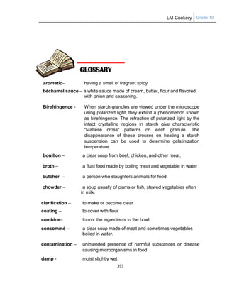 LM-Cookery Grade 10
393
aromatic– having a smell of fragrant spicy
béchamel sauce – a white sauce made of cream, butter, flour and flavored
with onion and seasoning.
Birefringence - When starch granules are viewed under the microscope
using polarized light, they exhibit a phenomenon known
as birefringence. The refraction of polarized light by the
intact crystalline regions in starch give characteristic
"Maltese cross" patterns on each granule. The
disappearance of these crosses on heating a starch
suspension can be used to determine gelatinization
temperature.
bouillon – a clear soup from beef, chicken, and other meat.
broth – a fluid food made by boiling meat and vegetable in water
butcher – a person who slaughters animals for food
chowder – a soup usually of clams or fish, stewed vegetables often
in milk.
clarification – to make or become clear
coating – to cover with flour
combine– to mix the ingredients in the bowl
consommé – a clear soup made of meat and sometimes vegetables
boiled in water.
contamination – unintended presence of harmful substances or disease
causing microorganisms in food
damp - moist slightly wet
GLOSSARY
 